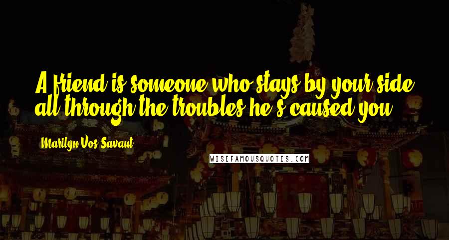 Marilyn Vos Savant Quotes: A friend is someone who stays by your side all through the troubles he's caused you.