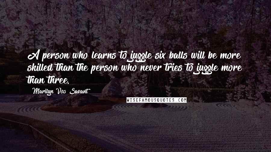 Marilyn Vos Savant Quotes: A person who learns to juggle six balls will be more skilled than the person who never tries to juggle more than three.