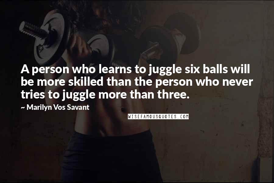 Marilyn Vos Savant Quotes: A person who learns to juggle six balls will be more skilled than the person who never tries to juggle more than three.
