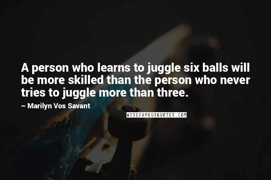 Marilyn Vos Savant Quotes: A person who learns to juggle six balls will be more skilled than the person who never tries to juggle more than three.