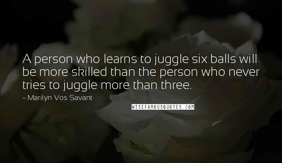 Marilyn Vos Savant Quotes: A person who learns to juggle six balls will be more skilled than the person who never tries to juggle more than three.