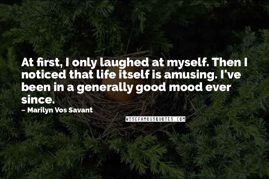 Marilyn Vos Savant Quotes: At first, I only laughed at myself. Then I noticed that life itself is amusing. I've been in a generally good mood ever since.