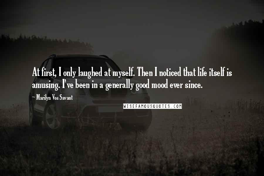 Marilyn Vos Savant Quotes: At first, I only laughed at myself. Then I noticed that life itself is amusing. I've been in a generally good mood ever since.