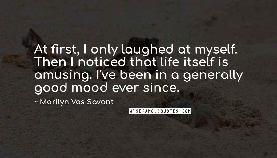 Marilyn Vos Savant Quotes: At first, I only laughed at myself. Then I noticed that life itself is amusing. I've been in a generally good mood ever since.
