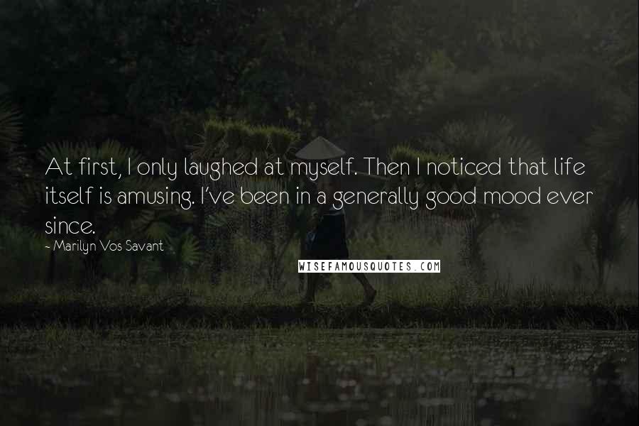 Marilyn Vos Savant Quotes: At first, I only laughed at myself. Then I noticed that life itself is amusing. I've been in a generally good mood ever since.