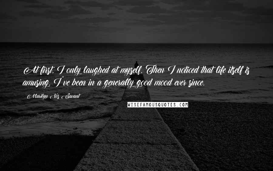 Marilyn Vos Savant Quotes: At first, I only laughed at myself. Then I noticed that life itself is amusing. I've been in a generally good mood ever since.