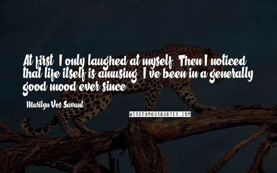 Marilyn Vos Savant Quotes: At first, I only laughed at myself. Then I noticed that life itself is amusing. I've been in a generally good mood ever since.