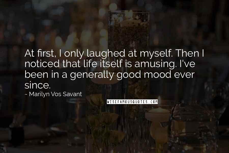 Marilyn Vos Savant Quotes: At first, I only laughed at myself. Then I noticed that life itself is amusing. I've been in a generally good mood ever since.