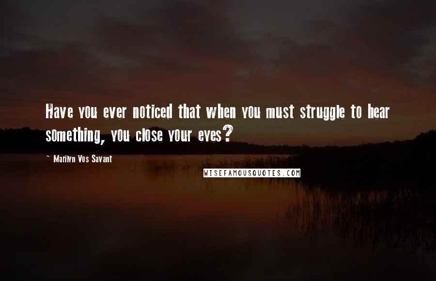 Marilyn Vos Savant Quotes: Have you ever noticed that when you must struggle to hear something, you close your eyes?