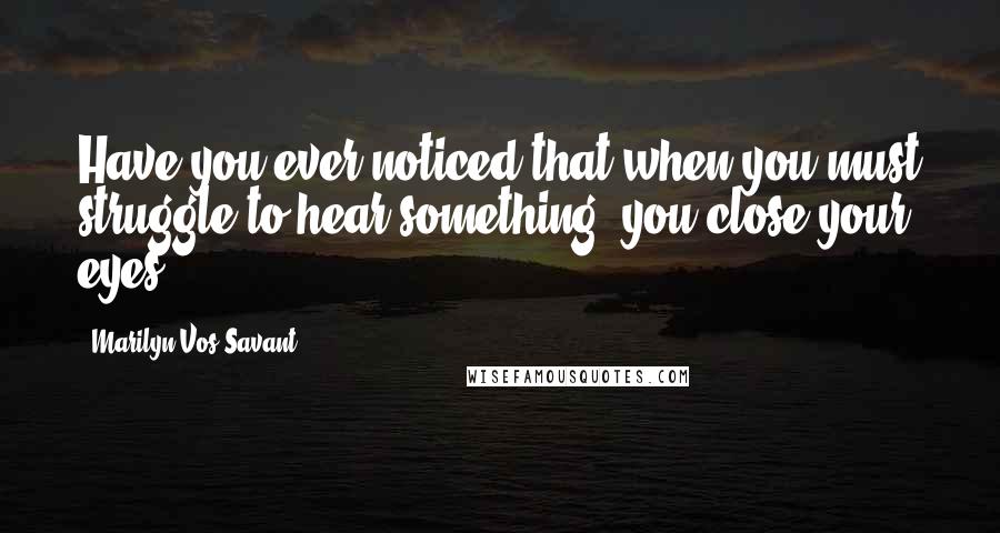 Marilyn Vos Savant Quotes: Have you ever noticed that when you must struggle to hear something, you close your eyes?