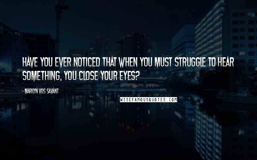 Marilyn Vos Savant Quotes: Have you ever noticed that when you must struggle to hear something, you close your eyes?