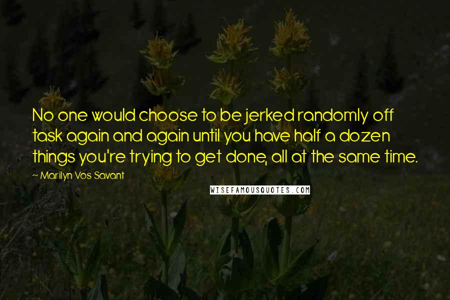 Marilyn Vos Savant Quotes: No one would choose to be jerked randomly off task again and again until you have half a dozen things you're trying to get done, all at the same time.