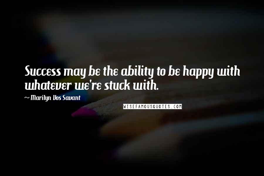 Marilyn Vos Savant Quotes: Success may be the ability to be happy with whatever we're stuck with.
