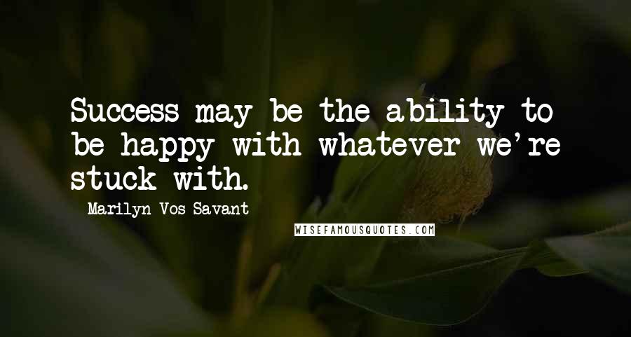 Marilyn Vos Savant Quotes: Success may be the ability to be happy with whatever we're stuck with.