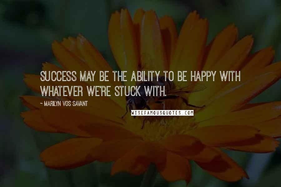 Marilyn Vos Savant Quotes: Success may be the ability to be happy with whatever we're stuck with.