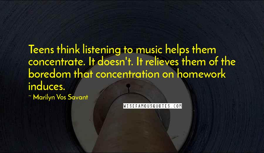 Marilyn Vos Savant Quotes: Teens think listening to music helps them concentrate. It doesn't. It relieves them of the boredom that concentration on homework induces.