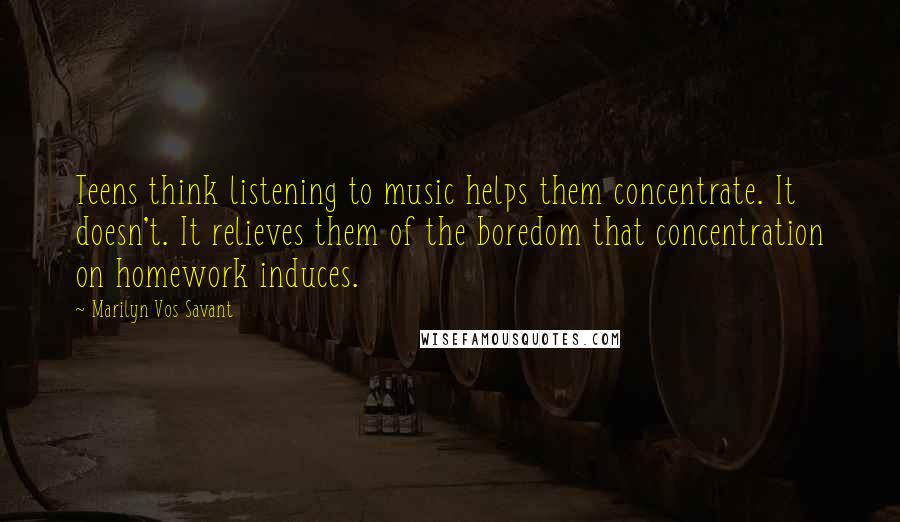 Marilyn Vos Savant Quotes: Teens think listening to music helps them concentrate. It doesn't. It relieves them of the boredom that concentration on homework induces.