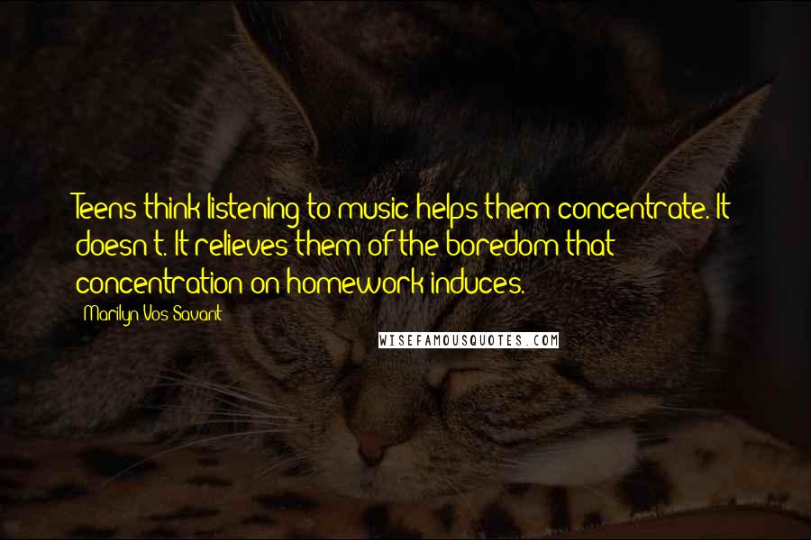 Marilyn Vos Savant Quotes: Teens think listening to music helps them concentrate. It doesn't. It relieves them of the boredom that concentration on homework induces.