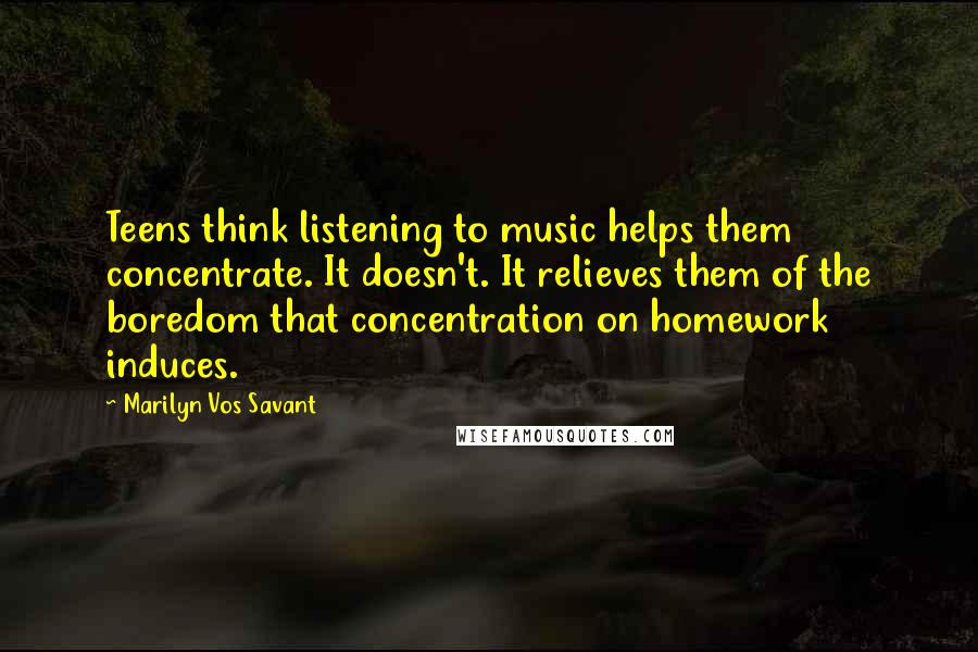 Marilyn Vos Savant Quotes: Teens think listening to music helps them concentrate. It doesn't. It relieves them of the boredom that concentration on homework induces.