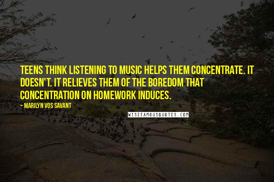 Marilyn Vos Savant Quotes: Teens think listening to music helps them concentrate. It doesn't. It relieves them of the boredom that concentration on homework induces.