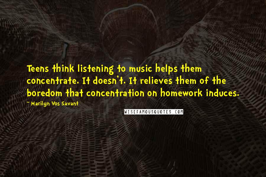 Marilyn Vos Savant Quotes: Teens think listening to music helps them concentrate. It doesn't. It relieves them of the boredom that concentration on homework induces.