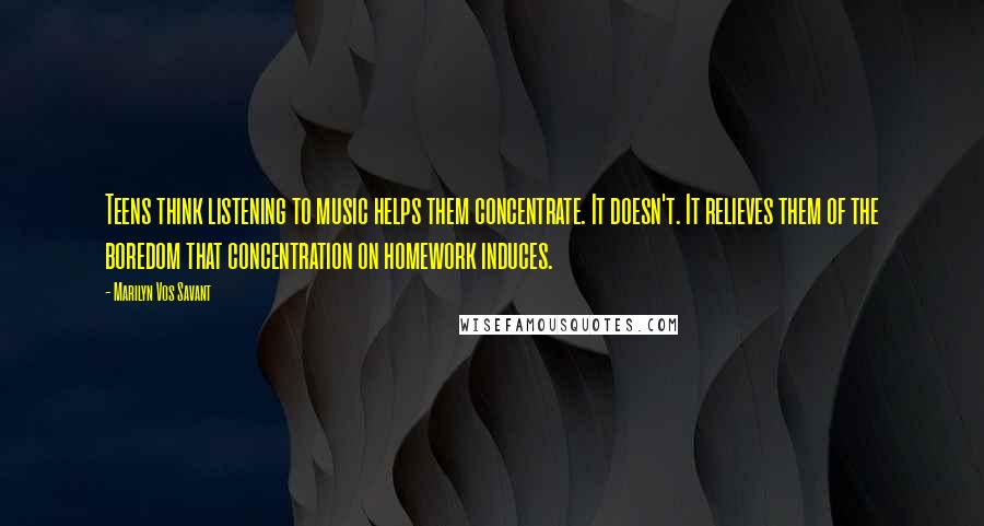 Marilyn Vos Savant Quotes: Teens think listening to music helps them concentrate. It doesn't. It relieves them of the boredom that concentration on homework induces.