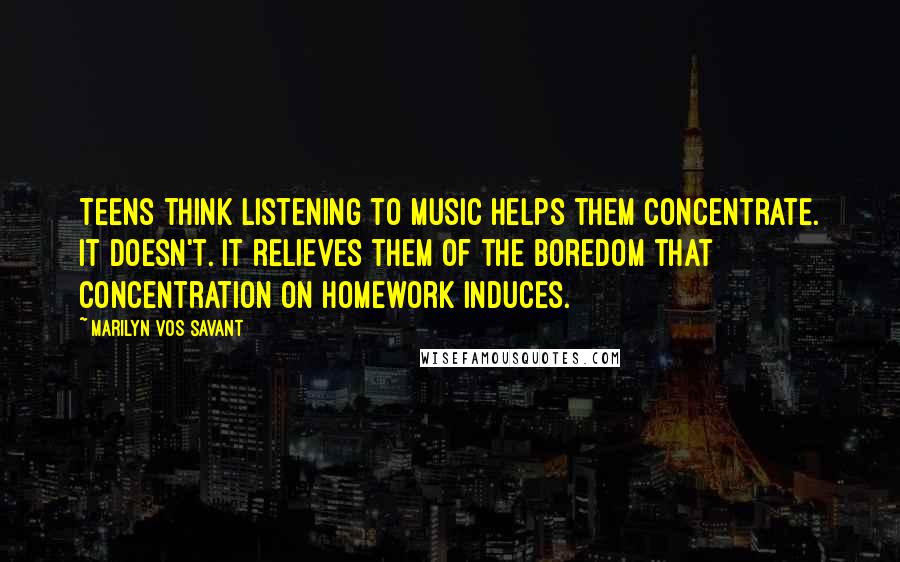 Marilyn Vos Savant Quotes: Teens think listening to music helps them concentrate. It doesn't. It relieves them of the boredom that concentration on homework induces.