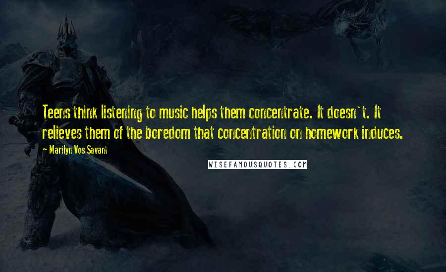 Marilyn Vos Savant Quotes: Teens think listening to music helps them concentrate. It doesn't. It relieves them of the boredom that concentration on homework induces.