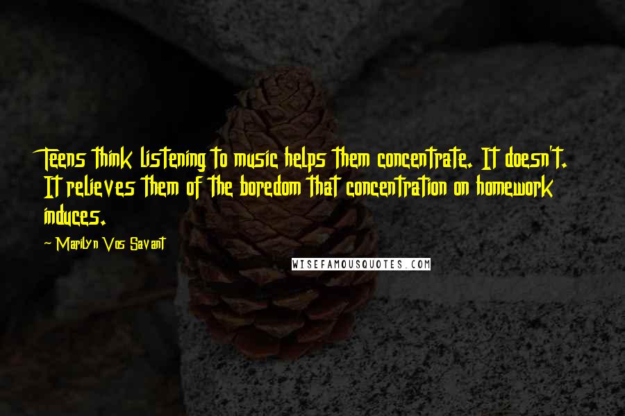 Marilyn Vos Savant Quotes: Teens think listening to music helps them concentrate. It doesn't. It relieves them of the boredom that concentration on homework induces.