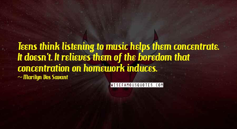 Marilyn Vos Savant Quotes: Teens think listening to music helps them concentrate. It doesn't. It relieves them of the boredom that concentration on homework induces.