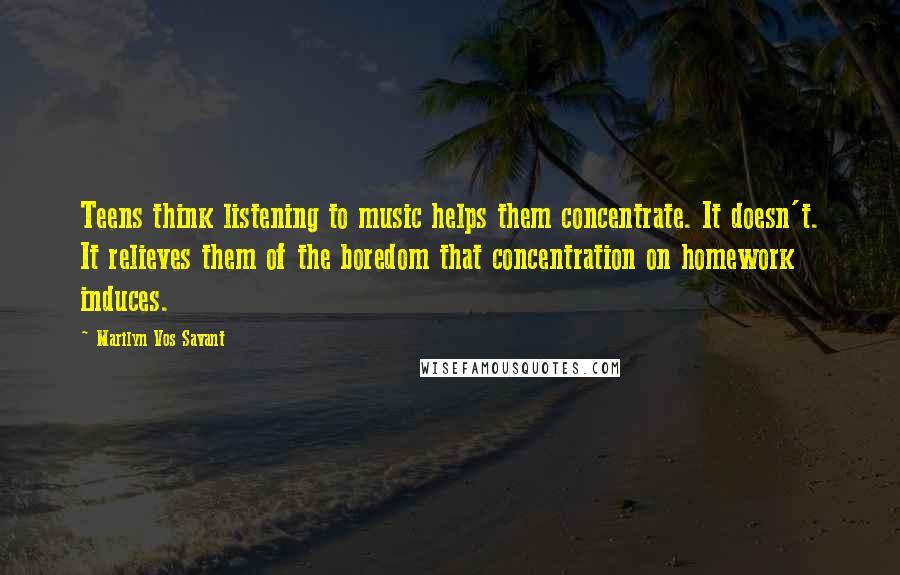 Marilyn Vos Savant Quotes: Teens think listening to music helps them concentrate. It doesn't. It relieves them of the boredom that concentration on homework induces.