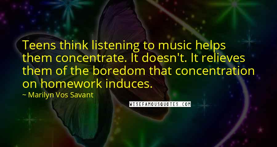 Marilyn Vos Savant Quotes: Teens think listening to music helps them concentrate. It doesn't. It relieves them of the boredom that concentration on homework induces.