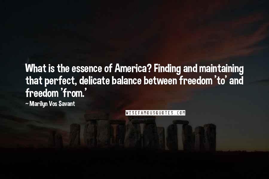 Marilyn Vos Savant Quotes: What is the essence of America? Finding and maintaining that perfect, delicate balance between freedom 'to' and freedom 'from.'