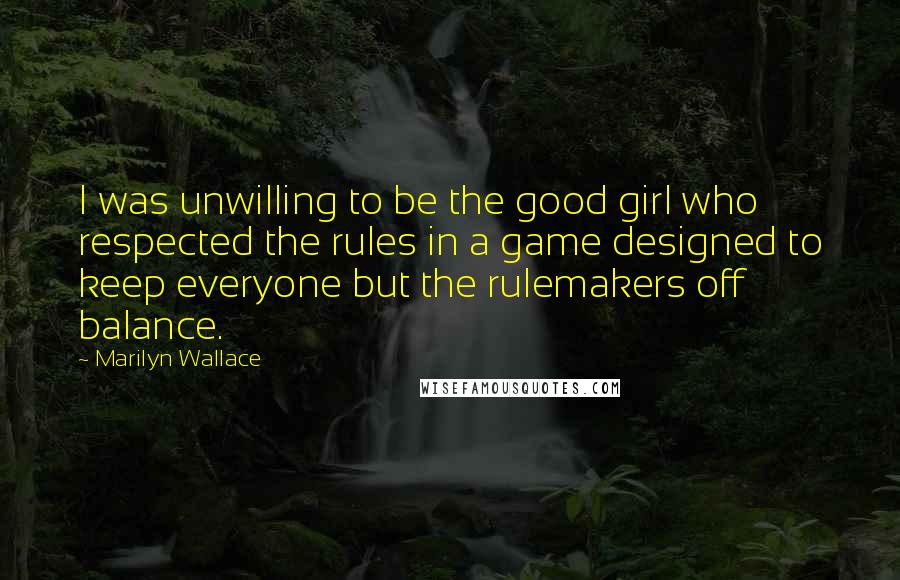 Marilyn Wallace Quotes: I was unwilling to be the good girl who respected the rules in a game designed to keep everyone but the rulemakers off balance.