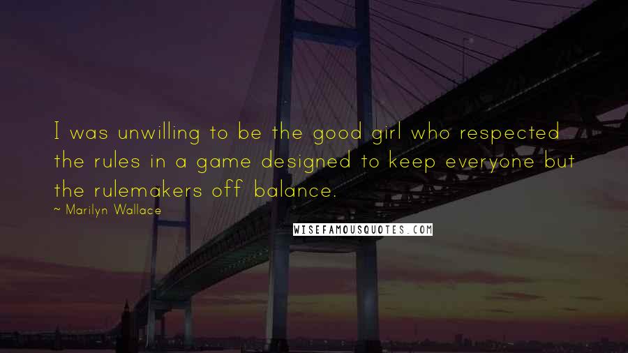 Marilyn Wallace Quotes: I was unwilling to be the good girl who respected the rules in a game designed to keep everyone but the rulemakers off balance.