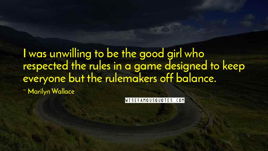 Marilyn Wallace Quotes: I was unwilling to be the good girl who respected the rules in a game designed to keep everyone but the rulemakers off balance.