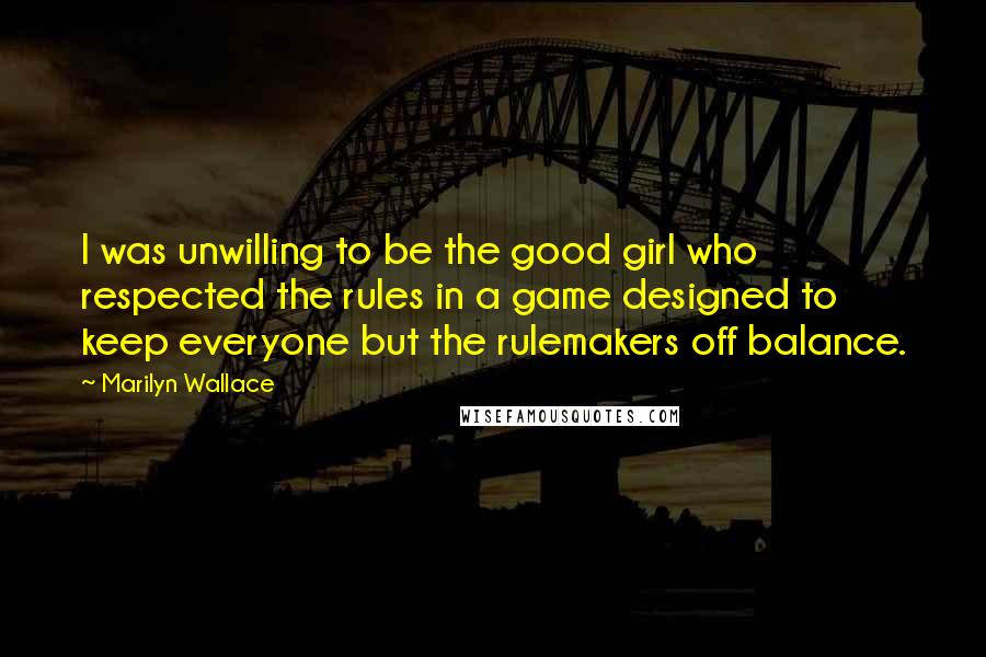 Marilyn Wallace Quotes: I was unwilling to be the good girl who respected the rules in a game designed to keep everyone but the rulemakers off balance.