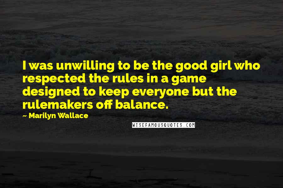 Marilyn Wallace Quotes: I was unwilling to be the good girl who respected the rules in a game designed to keep everyone but the rulemakers off balance.