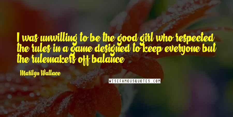 Marilyn Wallace Quotes: I was unwilling to be the good girl who respected the rules in a game designed to keep everyone but the rulemakers off balance.