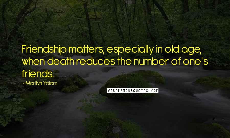 Marilyn Yalom Quotes: Friendship matters, especially in old age, when death reduces the number of one's friends.