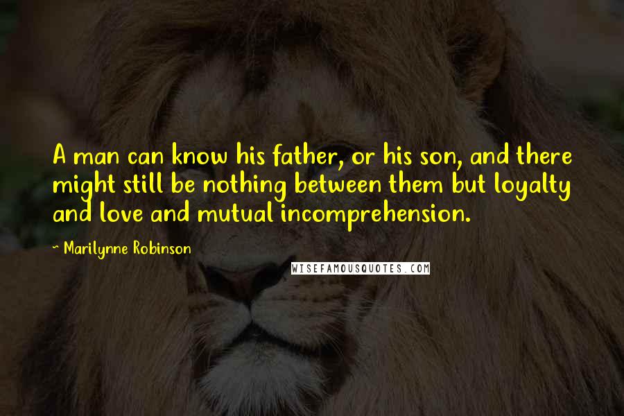 Marilynne Robinson Quotes: A man can know his father, or his son, and there might still be nothing between them but loyalty and love and mutual incomprehension.