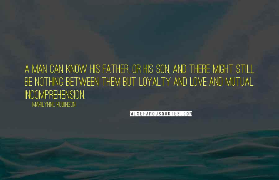 Marilynne Robinson Quotes: A man can know his father, or his son, and there might still be nothing between them but loyalty and love and mutual incomprehension.