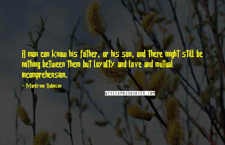 Marilynne Robinson Quotes: A man can know his father, or his son, and there might still be nothing between them but loyalty and love and mutual incomprehension.