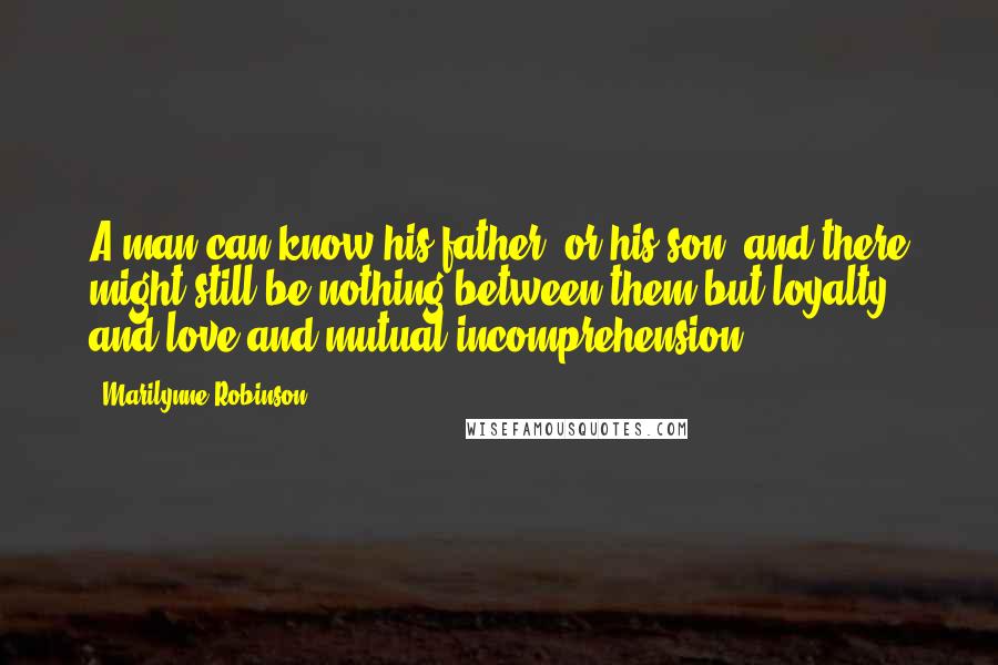 Marilynne Robinson Quotes: A man can know his father, or his son, and there might still be nothing between them but loyalty and love and mutual incomprehension.