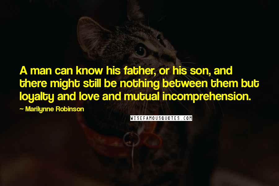 Marilynne Robinson Quotes: A man can know his father, or his son, and there might still be nothing between them but loyalty and love and mutual incomprehension.