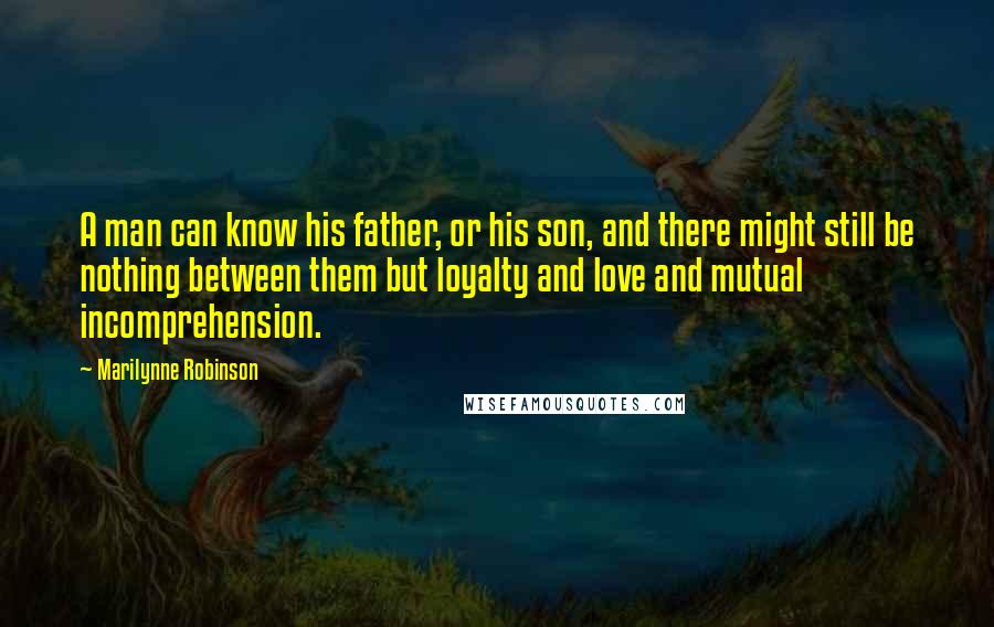 Marilynne Robinson Quotes: A man can know his father, or his son, and there might still be nothing between them but loyalty and love and mutual incomprehension.