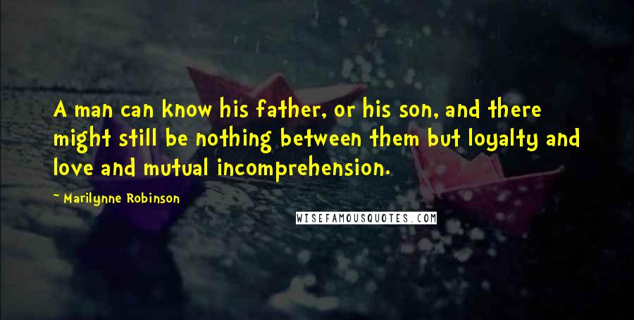 Marilynne Robinson Quotes: A man can know his father, or his son, and there might still be nothing between them but loyalty and love and mutual incomprehension.