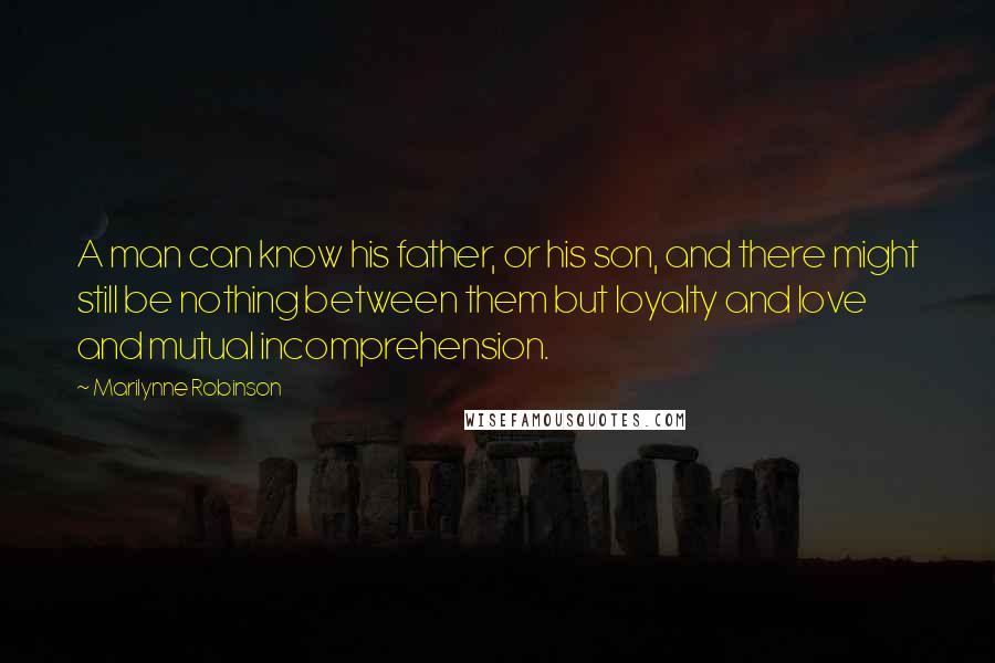 Marilynne Robinson Quotes: A man can know his father, or his son, and there might still be nothing between them but loyalty and love and mutual incomprehension.