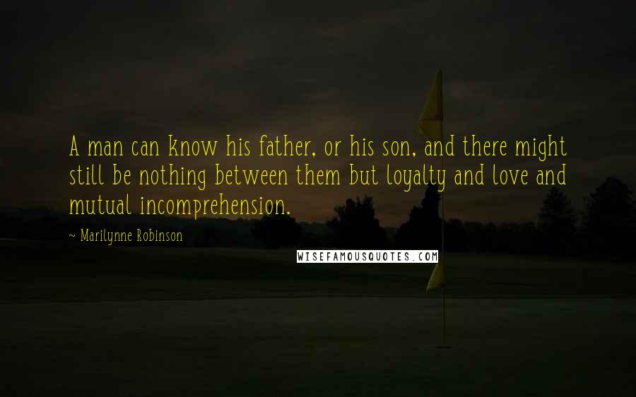 Marilynne Robinson Quotes: A man can know his father, or his son, and there might still be nothing between them but loyalty and love and mutual incomprehension.