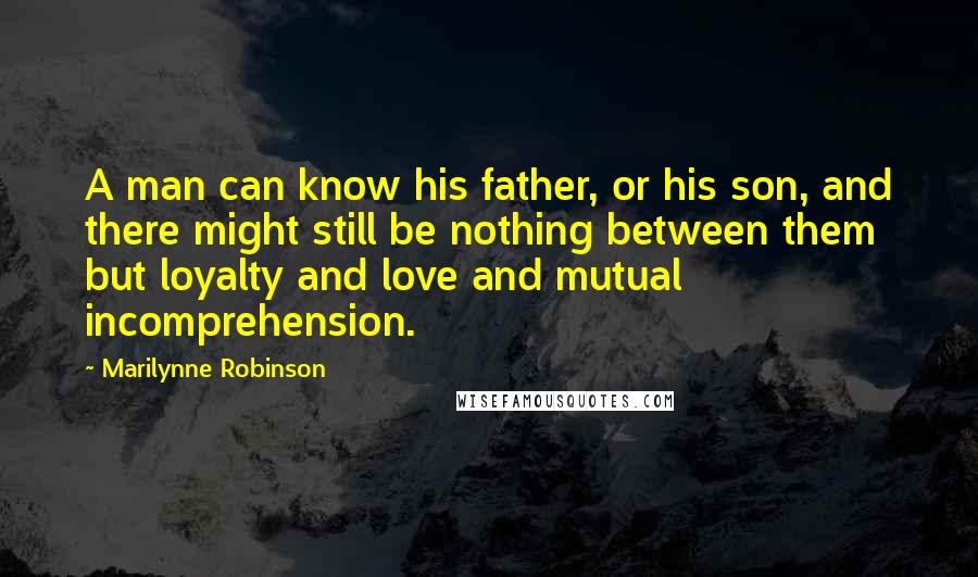 Marilynne Robinson Quotes: A man can know his father, or his son, and there might still be nothing between them but loyalty and love and mutual incomprehension.